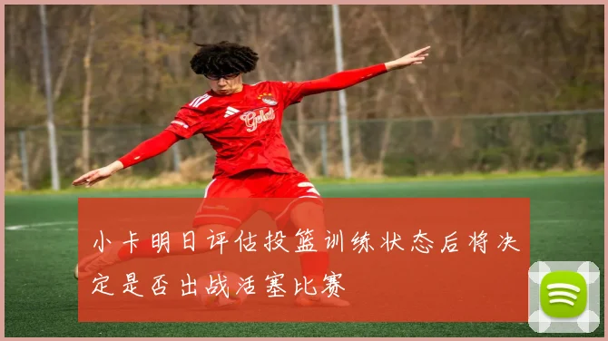 小卡明日评估投篮训练状态后将决定是否出战活塞比赛
