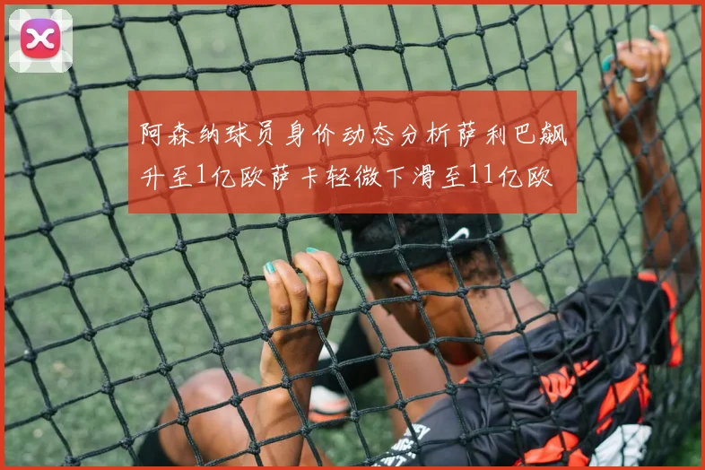 阿森纳球员身价动态分析萨利巴飙升至1亿欧萨卡轻微下滑至11亿欧