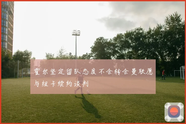 霍尔坚定留队态度不会转会曼联愿与纽卡续约谈判