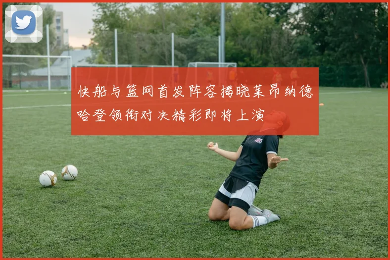 快船与篮网首发阵容揭晓莱昂纳德哈登领衔对决精彩即将上演