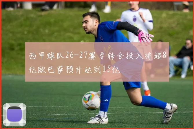 西甲球队26-27赛季转会投入将超8亿欧巴萨预计达到15亿
