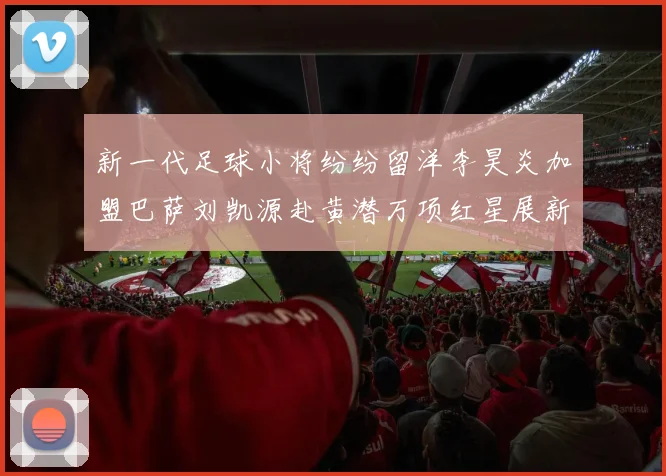 新一代足球小将纷纷留洋李昊炎加盟巴萨刘凯源赴黄潜万项红星展新希望