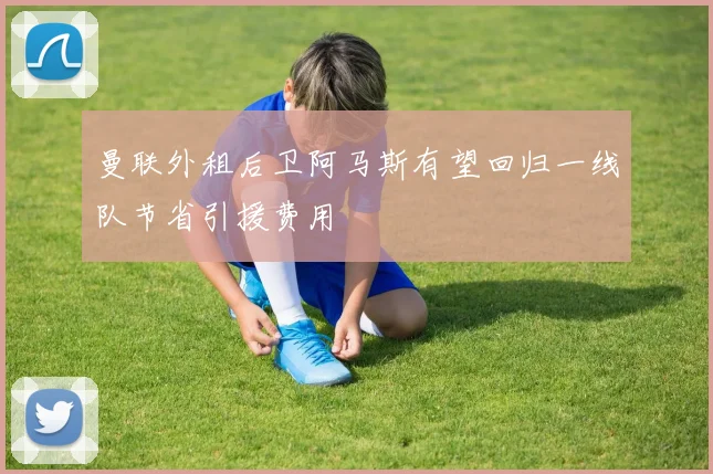 曼联外租后卫阿马斯有望回归一线队节省引援费用