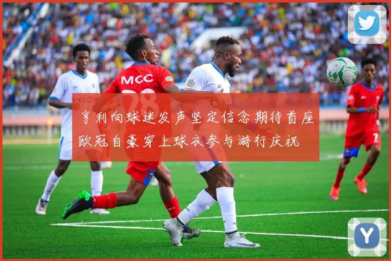 亨利向球迷发声坚定信念期待首座欧冠自豪穿上球衣参与游行庆祝