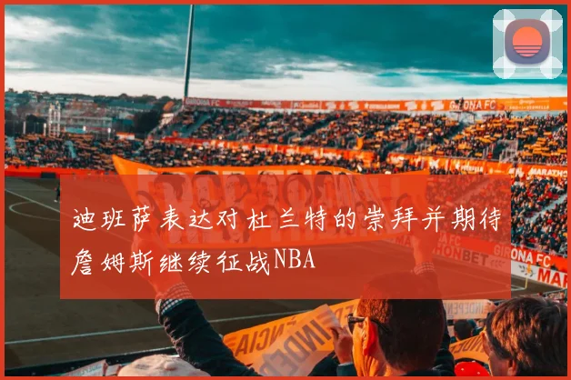 迪班萨表达对杜兰特的崇拜并期待詹姆斯继续征战NBA