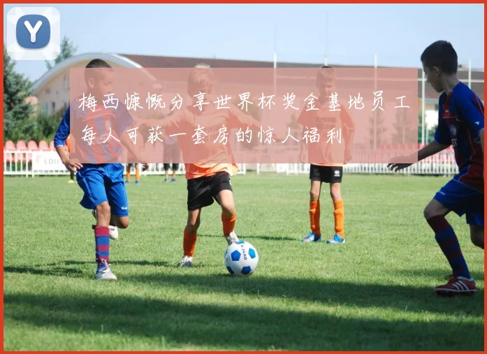 梅西慷慨分享世界杯奖金基地员工每人可获一套房的惊人福利