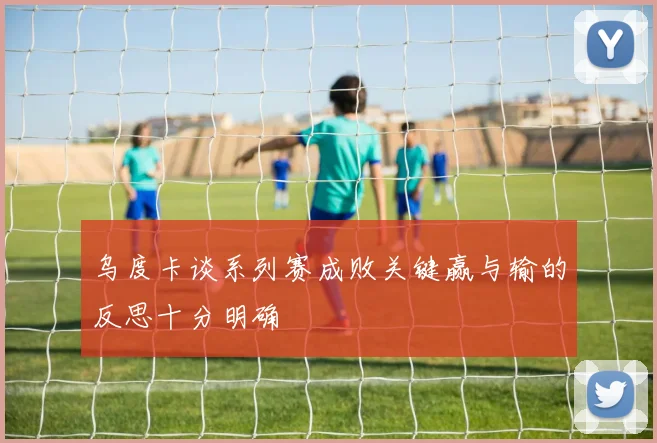 乌度卡谈系列赛成败关键赢与输的反思十分明确