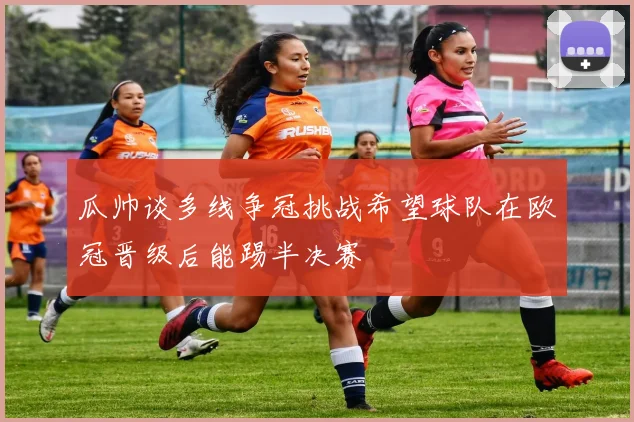 瓜帅谈多线争冠挑战希望球队在欧冠晋级后能踢半决赛