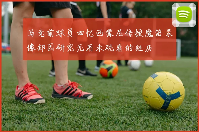 马竞前球员回忆西蒙尼传授魔笛录像却因研究无用未观看的经历