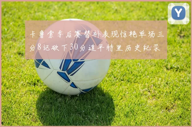 卡鲁索季后赛替补表现惊艳单场三分8记砍下30分追平特里历史纪录
