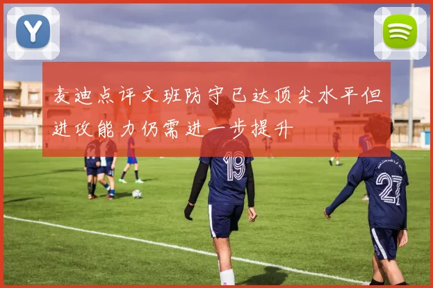 麦迪点评文班防守已达顶尖水平但进攻能力仍需进一步提升