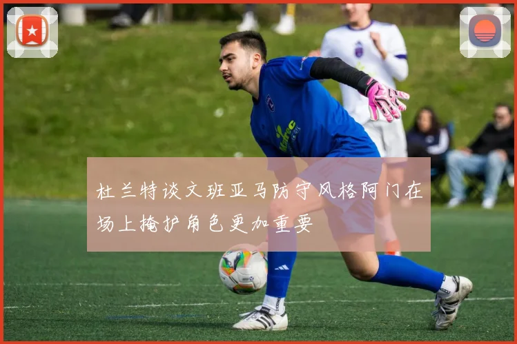 杜兰特谈文班亚马防守风格阿门在场上掩护角色更加重要